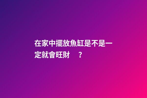 在家中擺放魚缸是不是一定就會旺財？